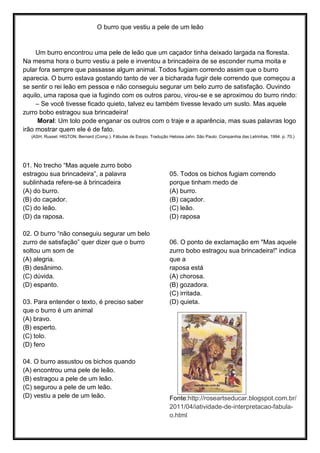 O burro que vestiu a pele de um leão
Um burro encontrou uma pele de leão que um caçador tinha deixado largada na floresta.
Na mesma hora o burro vestiu a pele e inventou a brincadeira de se esconder numa moita e
pular fora sempre que passasse algum animal. Todos fugiam correndo assim que o burro
aparecia. O burro estava gostando tanto de ver a bicharada fugir dele correndo que começou a
se sentir o rei leão em pessoa e não conseguiu segurar um belo zurro de satisfação. Ouvindo
aquilo, uma raposa que ia fugindo com os outros parou, virou-se e se aproximou do burro rindo:
– Se você tivesse ficado quieto, talvez eu também tivesse levado um susto. Mas aquele
zurro bobo estragou sua brincadeira!
Moral: Um tolo pode enganar os outros com o traje e a aparência, mas suas palavras logo
irão mostrar quem ele é de fato.
(ASH, Russel; HIGTON, Bernard (Comp.). Fábulas de Esopo. Tradução Heloisa Jahn. São Paulo: Companhia das Letrinhas, 1994. p. 70.)
01. No trecho “Mas aquele zurro bobo
estragou sua brincadeira”, a palavra
sublinhada refere-se à brincadeira
(A) do burro.
(B) do caçador.
(C) do leão.
(D) da raposa.
02. O burro “não conseguiu segurar um belo
zurro de satisfação” quer dizer que o burro
soltou um som de
(A) alegria.
(B) desânimo.
(C) dúvida.
(D) espanto.
03. Para entender o texto, é preciso saber
que o burro é um animal
(A) bravo.
(B) esperto.
(C) tolo.
(D) fero
04. O burro assustou os bichos quando
(A) encontrou uma pele de leão.
(B) estragou a pele de um leão.
(C) segurou a pele de um leão.
(D) vestiu a pele de um leão.
05. Todos os bichos fugiam correndo
porque tinham medo de
(A) burro.
(B) caçador.
(C) leão.
(D) raposa
06. O ponto de exclamação em "Mas aquele
zurro bobo estragou sua brincadeira!" indica
que a
raposa está
(A) chorosa.
(B) gozadora.
(C) irritada.
(D) quieta.
Fonte:http://roseartseducar.blogspot.com.br/
2011/04/iatividade-de-interpretacao-fabula-
o.html
 
