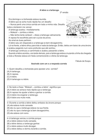 A lebre e a tartaruga.
2ª versão
Era domingo e a bicharada estava reunida.
A lebre que se acha muito rápida fez um desafio:
— Nunca perdi uma única corrida em toda a minha vida. Desafio
todos a tentarem me vencer.
A tartaruga aceitou imediatamente.
— Moleza! — zombou a lebre.
— Não tenha tanta certeza! — disse a tartaruga calmamente.
A raposa foi escolhida para ser a juíza da prova.
Ao sinal as duas partiram.
A lebre saiu em disparada e a tartaruga ia bem devagarzinho.
Lá na frente, a lebre olhou para trás e nada da tartaruga. Então, deitou em baixo de uma árvore
e acabou pegando num sono profundo que até sonhou.
A tartaruga continuou a caminhada e acabou passando a lebre.
Quando a lebre acordou, era tarde demais, pois a tartaruga estava cruzando a linha de chegada
e toda a floresta estava em festa comemorando a vitória da tartaruga.
Fábula de Esopo.
Assinale com um x a resposta correta
1- Quem desafiou a bicharada para apostar uma corrida?
(A) A tartaruga.
(B) A raposa.
(C) A lebre.
(D) A tartaruga e a lebre.
____________________________________________________________________________
2- No texto a frase: “Moleza! — zombou a lebre”, significa que:
(A) A lebre se achava mais rápida que a tartaruga.
(B) A raposa iria ajudar a lebre a ganhar a corrida.
(C) A lebre iria enganar a tartaruga.
(D) A lebre era muito mole.
____________________________________________________________________________
3- Durante a corrida a lebre deitou embaixo da árvore porque:
(A) ela estava muito cansada.
(B) ela viu que a tartaruga estava na sua frente.
(C) ela viu que a tartaruga ia bem devagarzinho.
(D) ela estava com sono.
____________________________________________________________________________
4- A tartaruga venceu a corrida porque:
(A) a lebre estava muito cansada.
(B) a lebre deixou a tartaruga ganhar.
(C) a lebre estava muito devagar.
(D) a lebre deitou e dormiu durante a corrida.
 