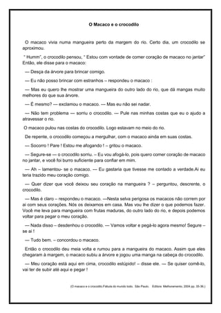 O Macaco e o crocodilo
O macaco vivia numa mangueira perto da margem do rio. Certo dia, um crocodilo se
aproximou.
“ Humm”, o crocodilo pensou, “ Estou com vontade de comer coração de macaco no jantar”
Então, ele disse para o macaco:
--- Desça da árvore para brincar comigo.
--- Eu não posso brincar com estranhos – respondeu o macaco :
--- Mas eu quero lhe mostrar uma mangueira do outro lado do rio, que dá mangas muito
melhores do que sua árvore.
--- É mesmo? --- exclamou o macaco. --- Mas eu não sei nadar.
--- Não tem problema --- sorriu o crocodilo. --- Pule nas minhas costas que eu o ajudo a
atravessar o rio.
O macaco pulou nas costas do crocodilo. Logo estavam no meio do rio.
De repente, o crocodilo começou a mergulhar, com o macaco ainda em suas costas.
--- Socorro ! Pare ! Estou me afogando ! – gritou o macaco.
--- Segure-se --- o crocodilo sorriu. – Eu vou afogá-lo, pois quero comer coração de macaco
no jantar, e você foi burro suficiente para confiar em mim.
--- Ah – lamentou- se o macaco. --- Eu gastaria que tivesse me contado a verdade.Ai eu
teria trazido meu coração comigo.
--- Quer dizer que você deixou seu coração na mangueira ? – perguntou, descrente, o
crocodilo.
--- Mas é claro – respondeu o macaco. ---Nesta selva perigosa os macacos não correm por
ai com seus corações. Nós os deixamos em casa. Mas vou lhe dizer o que podemos fazer.
Você me leva para mangueira com frutas maduras, do outro lado do rio, e depois podemos
voltar para pegar o meu coração.
--- Nada disso – desdenhou o crocodilo. --- Vamos voltar e pegá-lo agora mesmo! Segure –
se ai !
--- Tudo bem. – concordou o macaco.
Então o crocodilo deu meia volta e rumou para a mangueira do macaco. Assim que eles
chegaram à margem, o macaco subiu a árvore e jogou uma manga na cabeça do crocodilo.
--- Meu coração está aqui em cima, crocodilo estúpido! – disse ele. --- Se quiser comê-lo,
vai ter de subir até aqui e pegar !
(O macaco e o crocodilo.Fábula do mundo todo. São Paulo. Editora Melhoramento, 2004 pp. 35-36.)
 
