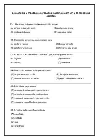 Leia o texto O macaco e o crocodilo e assinale com um x as respostas
corretas
01- O macaco pulou nas costas do crocodilo porque
(A) achava o rio muito largo. (B) confiava no amigo
(C) gostava de brincar (D) não sabia nadar
_________________________________________________________________________
02- O crocodilo aproximou-se do macaco para
(A) ajudar o vizinho (B) brincar com ele
(C) satisfazer um desejo (D) tornar-se seu amigo
_________________________________________________________________________
03- No trecho “- Ah – lamentou o macaco.”, percebe-se que ele estava
(A) fingindo (B) assustado
(C) raivoso (D) sorridente
_________________________________________________________________________
04- O crocodilo resolveu voltar porque queria
(A) afogar o macaco no rio (B) dar ajuda ao macaco
(C) ensinar o macaco ao nadar (D) pegar o coração do macaco
_________________________________________________________________________
05- Esta fábula sugere que o
(A) crocodilo é mais esperto que o macaco.
(B) crocodilo e macaco são muito amigos.
(C) macaco é mais esperto que o crocodilo.
(D) macaco e crocodilo são engraçados.
_________________________________________________________________________
06- A história trata especificamente da
(A) esperteza.
(B) maldade
(C) gula
(D) ignorância
 