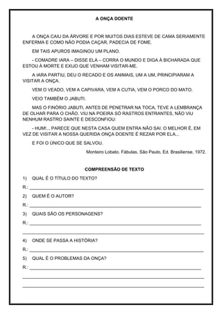 A ONÇA DOENTE
A ONÇA CAIU DA ÁRVORE E POR MUITOS DIAS ESTEVE DE CAMA SERIAMENTE
ENFERMA E COMO NÃO PODIA CAÇAR, PADECIA DE FOME.
EM TAIS APUROS IMAGINOU UM PLANO.
- COMADRE IARA – DISSE ELA – CORRA O MUNDO E DIGA À BICHARADA QUE
ESTOU À MORTE E EXIJO QUE VENHAM VISITAR-ME.
A IARA PARTIU, DEU O RECADO E OS ANIMAIS, UM A UM, PRINCIPIARAM A
VISITAR A ONÇA.
VEM O VEADO, VEM A CAPIVARA, VEM A CUTIA, VEM O PORCO DO MATO.
VEIO TAMBÉM O JABUTI.
MAS O FINÓRIO JABUTI, ANTES DE PENETRAR NA TOCA, TEVE A LEMBRANÇA
DE OLHAR PARA O CHÃO. VIU NA POEIRA SÓ RASTROS ENTRANTES, NÃO VIU
NENHUM RASTRO SAINTE E DESCONFIOU:
- HUM!... PARECE QUE NESTA CASA QUEM ENTRA NÃO SAI. O MELHOR É, EM
VEZ DE VISITAR A NOSSA QUERIDA ONÇA DOENTE É REZAR POR ELA...
E FOI O ÚNICO QUE SE SALVOU.
Monteiro Lobato. Fábulas. São Paulo, Ed. Brasiliense, 1972.
COMPREENSÃO DE TEXTO
1) QUAL É O TÍTULO DO TEXTO?
R.: ______________________________________________________________________
2) QUEM É O AUTOR?
R.: _____________________________________________________________________
3) QUAIS SÃO OS PERSONAGENS?
R.: _____________________________________________________________________
_________________________________________________________________________
4) ONDE SE PASSA A HISTÓRIA?
R.: ______________________________________________________________________
5) QUAL É O PROBLEMAS DA ONÇA?
R.: _____________________________________________________________________
_________________________________________________________________________
_________________________________________________________________________
 
