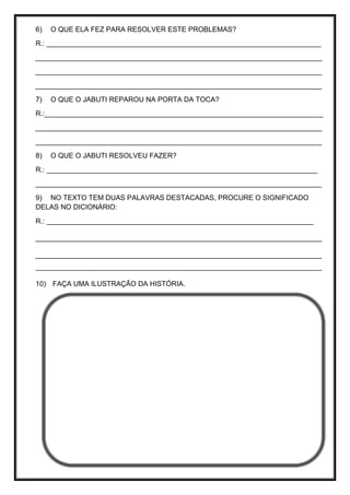 6) O QUE ELA FEZ PARA RESOLVER ESTE PROBLEMAS?
R.: ______________________________________________________________________
_________________________________________________________________________
_________________________________________________________________________
_________________________________________________________________________
7) O QUE O JABUTI REPAROU NA PORTA DA TOCA?
R.:_______________________________________________________________________
_________________________________________________________________________
_________________________________________________________________________
8) O QUE O JABUTI RESOLVEU FAZER?
R.: _____________________________________________________________________
_________________________________________________________________________
9) NO TEXTO TEM DUAS PALAVRAS DESTACADAS, PROCURE O SIGNIFICADO
DELAS NO DICIONÁRIO:
R.: ____________________________________________________________________
_________________________________________________________________________
_________________________________________________________________________
_________________________________________________________________________
10) FAÇA UMA ILUSTRAÇÃO DA HISTÓRIA.
 