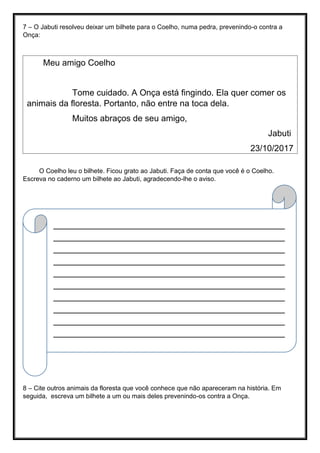 7 – O Jabuti resolveu deixar um bilhete para o Coelho, numa pedra, prevenindo-o contra a
Onça:
O Coelho leu o bilhete. Ficou grato ao Jabuti. Faça de conta que você é o Coelho.
Escreva no caderno um bilhete ao Jabuti, agradecendo-lhe o aviso.
8 – Cite outros animais da floresta que você conhece que não apareceram na história. Em
seguida, escreva um bilhete a um ou mais deles prevenindo-os contra a Onça.
___________________________________________
___________________________________________
___________________________________________
___________________________________________
___________________________________________
___________________________________________
___________________________________________
___________________________________________
___________________________________________
___________________________________________
___________________________________________
___________________________________________
___________________________________________
___________________________________________
___________________________________________________
_________________________________________________
Meu amigo Coelho
Tome cuidado. A Onça está fingindo. Ela quer comer os
animais da floresta. Portanto, não entre na toca dela.
Muitos abraços de seu amigo,
Jabuti
23/10/2017
 
