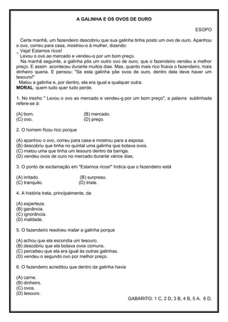 A GALINHA E OS OVOS DE OURO
ESOPO
Certa manhã, um fazendeiro descobriu que sua galinha tinha posto um ovo de ouro. Apanhou
o ovo, correu para casa, mostrou-o à mulher, dizendo:
_ Veja! Estamos ricos!
Levou o ovo ao mercado e vendeu-o por um bom preço.
Na manhã seguinte, a galinha pôs um outro ovo de ouro, que o fazendeiro vendeu a melhor
preço. E assim aconteceu durante muitos dias. Mas, quanto mais rico ficava o fazendeiro, mais
dinheiro queria. E pensou: "Se esta galinha põe ovos de ouro, dentro dela deve haver um
tesouro!"
Matou a galinha e, por dentro, ela era igual a qualquer outra.
MORAL: quem tudo quer tudo perde.
1. No trecho " Levou o ovo ao mercado e vendeu-o por um bom preço", a palavra sublinhada
refere-se à:
(A) bom. (B) mercado.
(C) ovo. (D) preço.
2. O homem ficou rico porque
(A) apanhou o ovo, correu para casa e mostrou para a esposa.
(B) descobriu que tinha no quintal uma galinha que botava ovos.
(C) matou uma que tinha um tesouro dentro da barriga.
(D) vendeu ovos de ouro no mercado durante vários dias.
3. O ponto de exclamação em "Estamos ricos!" Indica que o fazendeiro está
(A) irritado. (B) surpreso.
(C) tranquilo. (D) triste.
4. A história trata, principalmente, da
(A) esperteza.
(B) ganância.
(C) ignorância.
(D) maldade.
5. O fazendeiro resolveu matar a galinha porque
(A) achou que ela escondia um tesouro.
(B) descobriu que ela botava ovos comuns.
(C) percebeu que ela era igual às outras galinhas.
(D) vendeu o segundo ovo por melhor preço.
6. O fazendeiro acreditou que dentro da galinha havia
(A) carne.
(B) dinheiro.
(C) ovos.
(D) tesouro.
GABARITO: 1 C, 2 D, 3 B, 4 B, 5 A, 6 D.
 
