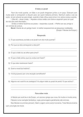 O leão e o javali
Num dia muito quente, um leão e um javali chegaram juntos a um poço. Estavam com
muita sede e começaram a discutir para ver quem beberia primeiro. Nenhum cedia a vez ao
outro. Já iam atracar-se para brigar, quando o leão olhou para cima e viu vários urubus voando.
- Olhe lá! – disse o leão. – Aqueles urubus estão com fome e esperam para ver qual
de nós dois será derrotado...
- Então é melhor fazermos as pazes – respondeu o javali. – Prefiro ser seu amigo a
ser comida de urubus.
Moral: Diante de um perigo maior, é melhor esquecermos as pequenas rivalidades.
(Esopo. Fábulas de Esopo.)
Responda:
1) O que aconteceu ao leão e ao javali num dia muito quente?
_____________________________________________________________________________________
2) Por que os dois começaram a discutir?
_____________________________________________________________________________________
_____________________________________________________________________________________
3) O que o leão viu ao olhar para cima?
_____________________________________________________________________________________
4) O que o leão achou que os urubus iam fazer?
_____________________________________________________________________________________
5) O que eles resolveram fazer?
_____________________________________________________________________________________
6) Qual a moral da história?
_____________________________________________________________________________________
7) Você já passou por uma situação semelhante?
_____________________________________________________________________________________
_____________________________________________________________________________________
8) Alguma vez você foi ao zoológico? Viu algum leão ou javali de perto? O que achou?
_____________________________________________________________________________________
_____________________________________________________________________________________
____________________________________________________________________________________
Para saber mais
A fábula que você leu é de Esopo, um escravo grego que viveu há muitos e muitos anos.
Fábula é uma narração fantástica, cujas personagens geralmente são animais.
Nas fábulas os animais pensam, falam e agem como seres humanos. Toda fábula encerra
com uma lição de moral.
 