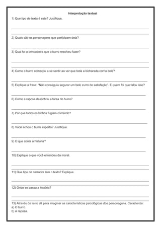 Interpretação textual
1) Que tipo de texto é este? Justifique.
___________________________________________________________________________________
___________________________________________________________________________________
2) Quais são os personagens que participam dela?
___________________________________________________________________________________
3) Qual foi a brincadeira que o burro resolveu fazer?
___________________________________________________________________________________
___________________________________________________________________________________
4) Como o burro começou a se sentir ao ver que toda a bicharada corria dele?
__________________________________________________________________________________
5) Explique a frase: “Não conseguiu segurar um belo zurro de satisfação”. E quem foi que falou isso?
_________________________________________________________________________________
6) Como a raposa descobriu a farsa do burro?
_________________________________________________________________________________
7) Por que todos os bichos fugiam correndo?
__________________________________________________________________________________
8) Você achou o burro esperto? Justifique.
_________________________________________________________________________________
9) O que conta a história?
_________________________________________________________________________________
10) Explique o que você entendeu da moral.
___________________________________________________________________________________
___________________________________________________________________________________
11) Que tipo de narrador tem o texto? Explique.
___________________________________________________________________________________
___________________________________________________________________________________
12) Onde se passa a história?
___________________________________________________________________________________
___________________________________________________________________________________
13) Através do texto dá para imaginar as características psicológicas dos personagens. Caracterize:
a) O burro.
b) A raposa.
 