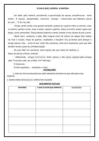O GALO QUE LOGROU A RAPOSA
Um velho galo matreiro, percebendo a aproximação da raposa, empoleirou-se numa
árvore. A raposa, desapontada, murmurou consigo: “…Deixa estar, seu malandro, que já
te curo!…” E em voz alta:
-Amigo, venho contar uma grande novidade: acabou-se a guerra entre os animais. Lobo
e cordeiro, gavião e pinto, onça e veado, raposa e galinha, todos os bichos andam agora aos
beijos, como namorados. Desça desses poleiros e venha receber o meu abraço de paz e amor.
-Muito bem! –exclamou o galo. Não imagina como tal notícia me alegra! Que beleza
vai ficar o mundo, limpo de guerras, crueldades e traições! Vou já descer para abraçar a
amiga raposa, mas… como lá vem vindo três cachorros, acho bom esperá-los, para que eles
também tomem parte da confraternização.
Ao ouvir falar em cachorros, dona raposa não quis saber de histórias, e
tratou de pôr-se a fresco, dizendo:
- Infelizmente, amigos Có-ri-có-có, tenho pressa e não posso esperar pelos amigos
cães. Fica para outra vez a festa, sim? Até logo.
E raspou-se.
Contra esperteza, – esperteza e meia.
VOCABULÁRIO
1- GRIFE NO TEXTO AS PALAVRAS QUE VOCÊ CONSIDERA DIFERENTE OU QUE NÃO SABE O QUE
SIGNIFICA.
2- AGORA VAMOS SOCIALIZÁ-LAS E COMPLETAR O QUADRO.
DESCOBERTAS TEXTUAIS
PALAVRAS O QUE EU ACHO QUE SIGNIFICA DICIONÁRIO
 