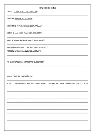 Compreensão textual
1-QUAL É O TÍTULO DO TEXTO EM ESTUDO?
_____________________________________________________________________________________________
2-QUEM É O AUTOR DESTA FÁBULA?
_____________________________________________________________________________________________
3-QUEM SÃO AS PERSONAGENS DESTA FÁBULA?
_____________________________________________________________________________________________
4-ONDE O GALO SUBIU PARA FUGIR DA RAPOSA?
_____________________________________________________________________________________________
5-QUE NOVIDADE A RAPOSA CONTOU PARA O GALO?
_____________________________________________________________________________________________
6-EM SUA OPINIÃO, POR QUE A RAPOSA DISSE AO GALO:
“ACABOU-SE A GUERRA ENTRE OS ANIMAIS.”?
_____________________________________________________________________________________________
_____________________________________________________________________________________________
7-O QUE O GALO DISSE À RAPOSA? O QUE ELA FEZ?
_____________________________________________________________________________________________
_____________________________________________________________________________________________
8-QUAL É A MORAL DESTA FÁBULA?
_____________________________________________________________________________________________
9- VOCÊ CONHECE OUTRAS HISTÓRIAS EM QUE APARECE UMA RAPOSA? QUAIS? ESCOLHA UMA E ESCREVA AQUI.
_____________________________________________________________________________________________
_____________________________________________________________________________________________
_____________________________________________________________________________________________
_____________________________________________________________________________________________
_____________________________________________________________________________________________
_____________________________________________________________________________________________
_____________________________________________________________________________________________
_____________________________________________________________________________________________
_____________________________________________________________________________________________
_____________________________________________________________________________________________
 