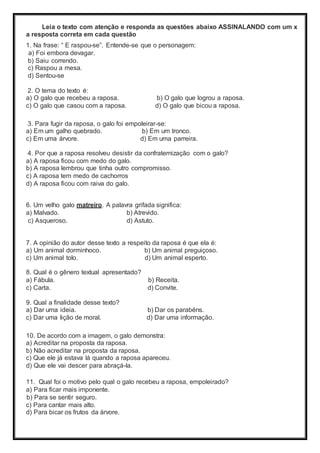 Leia o texto com atenção e responda as questões abaixo ASSINALANDO com um x
a resposta correta em cada questão
1. Na frase: “ E raspou-se”. Entende-se que o personagem:
a) Foi embora devagar.
b) Saiu correndo.
c) Raspou a mesa.
d) Sentou-se
2. O tema do texto é:
a) O galo que recebeu a raposa. b) O galo que logrou a raposa.
c) O galo que casou com a raposa. d) O galo que bicou a raposa.
3. Para fugir da raposa, o galo foi empoleirar-se:
a) Em um galho quebrado. b) Em um tronco.
c) Em uma árvore. d) Em uma parreira.
4. Por que a raposa resolveu desistir da confraternização com o galo?
a) A raposa ficou com medo do galo.
b) A raposa lembrou que tinha outro compromisso.
c) A raposa tem medo de cachorros
d) A raposa ficou com raiva do galo.
6. Um velho galo matreiro. A palavra grifada significa:
a) Malvado. b) Atrevido.
c) Asqueroso. d) Astuto.
7. A opinião do autor desse texto a respeito da raposa é que ela é:
a) Um animal dorminhoco. b) Um animal preguiçoso.
c) Um animal tolo. d) Um animal esperto.
8. Qual é o gênero textual apresentado?
a) Fábula. b) Receita.
c) Carta. d) Convite.
9. Qual a finalidade desse texto?
a) Dar uma ideia. b) Dar os parabéns.
c) Dar uma lição de moral. d) Dar uma informação.
10. De acordo com a imagem, o galo demonstra:
a) Acreditar na proposta da raposa.
b) Não acreditar na proposta da raposa.
c) Que ele já estava lá quando a raposa apareceu.
d) Que ele vai descer para abraçá-la.
11. Qual foi o motivo pelo qual o galo recebeu a raposa, empoleirado?
a) Para ficar mais imponente.
b) Para se sentir seguro.
c) Para cantar mais alto.
d) Para bicar os frutos da árvore.
 
