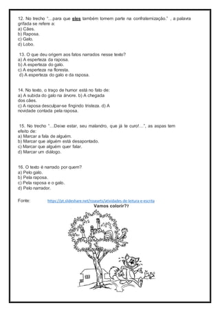12. No trecho “…para que eles também tomem parte na confraternização.” , a palavra
grifada se refere a:
a) Cães.
b) Raposa.
c) Galo.
d) Lobo.
13. O que deu origem aos fatos narrados nesse texto?
a) A esperteza da raposa.
b) A esperteza do galo.
c) A esperteza na floresta.
d) A esperteza do galo e da raposa.
14. No texto, o traço de humor está no fato de:
a) A subida do galo na árvore. b) A chegada
dos cães.
c) A raposa desculpar-se fingindo tristeza. d) A
novidade contada pela raposa.
15. No trecho “…Deixe estar, seu malandro, que já te curo!…”, as aspas tem
efeito de:
a) Marcar a fala de alguém.
b) Marcar que alguém está desapontado.
c) Marcar que alguém quer falar.
d) Marcar um diálogo.
16. O texto é narrado por quem?
a) Pelo galo.
b) Pela raposa.
c) Pela raposa e o galo.
d) Pelo narrador.
Fonte: https://pt.slideshare.net/rosearts/atividades-de-leitura-e-escrita
Vamos colorir??
 