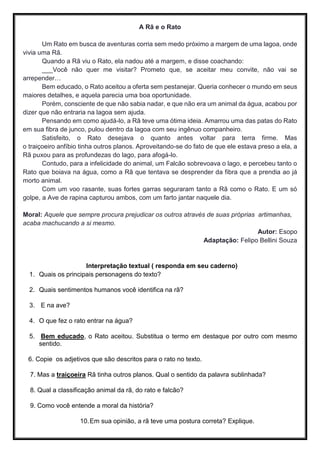 A Rã e o Rato
Um Rato em busca de aventuras corria sem medo próximo a margem de uma lagoa, onde
vivia uma Rã.
Quando a Rã viu o Rato, ela nadou até a margem, e disse coachando:
___Você não quer me visitar? Prometo que, se aceitar meu convite, não vai se
arrepender…
Bem educado, o Rato aceitou a oferta sem pestanejar. Queria conhecer o mundo em seus
maiores detalhes, e aquela parecia uma boa oportunidade.
Porém, consciente de que não sabia nadar, e que não era um animal da água, acabou por
dizer que não entraria na lagoa sem ajuda.
Pensando em como ajudá-lo, a Rã teve uma ótima ideia. Amarrou uma das patas do Rato
em sua fibra de junco, pulou dentro da lagoa com seu ingênuo companheiro.
Satisfeito, o Rato desejava o quanto antes voltar para terra firme. Mas
o traiçoeiro anfíbio tinha outros planos. Aproveitando-se do fato de que ele estava preso a ela, a
Rã puxou para as profundezas do lago, para afogá-lo.
Contudo, para a infelicidade do animal, um Falcão sobrevoava o lago, e percebeu tanto o
Rato que boiava na água, como a Rã que tentava se desprender da fibra que a prendia ao já
morto animal.
Com um voo rasante, suas fortes garras seguraram tanto a Rã como o Rato. E um só
golpe, a Ave de rapina capturou ambos, com um farto jantar naquele dia.
Moral: Aquele que sempre procura prejudicar os outros através de suas próprias artimanhas,
acaba machucando a si mesmo.
Autor: Esopo
Adaptação: Felipo Bellini Souza
Interpretação textual ( responda em seu caderno)
1. Quais os principais personagens do texto?
2. Quais sentimentos humanos você identifica na rã?
3. E na ave?
4. O que fez o rato entrar na água?
5. Bem educado, o Rato aceitou. Substitua o termo em destaque por outro com mesmo
sentido.
6. Copie os adjetivos que são descritos para o rato no texto.
7. Mas a traiçoeira Rã tinha outros planos. Qual o sentido da palavra sublinhada?
8. Qual a classificação animal da rã, do rato e falcão?
9. Como você entende a moral da história?
10.Em sua opinião, a rã teve uma postura correta? Explique.
 