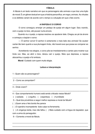 FÁBULA
A fábula é um texto narrativo em que os personagens são animais e que traz uma lição
de moral. É um gênero textual em que a história personifica, em regra, animais. As virtudes
e os defeitos variam de acordo com o tempo e a situação em que o fato ocorre.
A RAPOSA E O CORVO
O corvo conseguiu arranjar um pedaço de queijo em algum lugar. Saiu voando,
com o queijo no bico, até pousar numa árvore.
Quando viu o queijo, a raposa resolveu se apoderar dele. Chegou ao pé da árvore
e começou a bajular o corvo:
— Ó senhor corvo! O senhor é certamente o mais belo dos animais! Se souber
cantar tão bem quanto a sua plumagem linda, não haverá ave que possa se comparar ao
senhor.
Acreditando nos elogios, o corvo pôs-se imediatamente a cantar para mostrar sua
linda voz. Mas, ao abrir o bico, deixou cair o queijo. Mais que depressa, a raposa
abocanhou o queijo e foi embora.
Moral: Cuidado com quem muito elogia.
Leitura e interpretação
1 - Quem são os personagens?
_______________________________________________________________________
2 – Como se comportam?
_______________________________________________________________________
3 – Onde vivem?
_______________________________________________________________________
4 – Que comportamento humano está sendo criticado nessa fábula?
( ) vaidade; ( ) orgulho; ( ) esperteza; ( ) humildade
5 – Qual dos provérbios a seguir melhor expressa a moral da fábula?
( ) Quem ama o feio bonito lhe parece
( ) O operário incompetente bota culpa na ferramenta.
( ) A vingança tarda, mas não falha. ( ) Mais cuidado com a língua do bajulador, que
com a arma do perseguidor.
6 – Comente a moral da fábula.
_______________________________________________________________________
_______________________________________________________________________
 