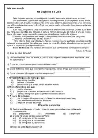 Leia com atenção
Os Viajantes e o Urso
Dois viajantes estavam andando juntos quando, na estrada, encontraram um urso.
Um dos homens, apavorado, sem pensar no companheiro, subiu depressa a uma árvore,
escondendo-se ali. O outro, vendo que não tinha saída possível, sozinho contra o urso, percebeu
que só lhe restava atirar-se ao chão e fingir que estava morto, pois ouvira dizer que o urso jamais
toca em mortos.
E ali ficou, enquanto o urso se aproximava e cheirava-lhe a cabeça. O urso ouviu bem
seu nariz, seus ouvidos, seu coração, e como o homem conservou-se imóvel o urso se retirou.
Como não ouviu nem a respiração, supôs que ele estivesse morto e foi embora.
Quando o urso já estava bem longe, o companheiro desceu da árvore e perguntou:
___O que o urso cochichou em seu ouvido?
__ Ora, não me disse segredo algum. Apenas recomendou-me que fosse cauteloso quando
estivesse em companhia daqueles que, diante de uma dificuldade, abandonam os amigos em
apuros. – respondeu o amigo abandonado.
Moral da História: “Na hora das dificuldades que conhecemos os verdadeiros amigos”
*Fábulas de **Esopo
a) Qual é o título do texto?
_________________________________________________________________________
b) Um dos viajantes subiu na árvore, e, para o outro viajante, só restou uma alternativa. Qual
foi a alternativa?
________________________________________________________________________
c) O que fez o urso pensar que o homem estava morto?
_________________________________________________________________________
d) Copie do texto a frase que o companheiro perguntou para o amigo que ficou no chão:
_________________________________________________________________________
e) O que o homem falou que o urso lhe recomendou?
_________________________________________________________________________
f) O viajante fingiu-se de morto por que:
a) ( ) seu amigo mandou
b) ( ) estava com sono
c) ( ) ouvira dizer que o urso jamais toca em mortos
g) O urso foi embora por que:
a) ( ) matou o homem
b) ( ) supôs que o homem estivesse morto e foi embora
c) ( ) cansou de esperar que o viajante descesse da árvore
h) A moral da história é:
a) ( ) Na hora das dificuldades que conhecemos os verdadeiros amigos
b) ( ) não precisamos valorizar as amizades
c) ( ) ninguém precisa de amigo
Ortografia e gramática
1) Conforme está escrito no texto, podemos notar que a palavra que está escrita
corretamente é:
a) ( ) respirassão b) ( ) respirasão c) ( ) respiração
2) O texto "O Urso e os Dois Viajantes" tem:
a) ( ) 5 parágrafos e 2 travessões
b) ( ) 8 parágrafos e 3 travessões
c) ( ) 6 parágrafos e 2 travessões
3) Copie do texto 2 palavras com nh
_________________________________________________________________________
 