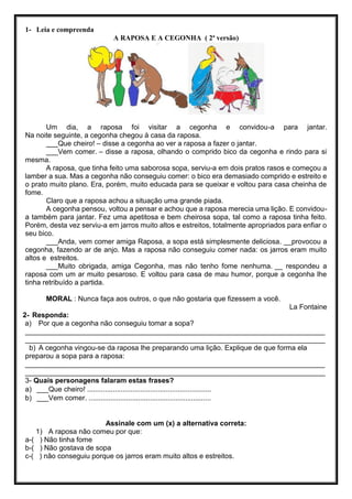 1- Leia e compreenda
A RAPOSA E A CEGONHA ( 2ª versão)
Um dia, a raposa foi visitar a cegonha e convidou-a para jantar.
Na noite seguinte, a cegonha chegou à casa da raposa.
___Que cheiro! – disse a cegonha ao ver a raposa a fazer o jantar.
___Vem comer. – disse a raposa, olhando o comprido bico da cegonha e rindo para si
mesma.
A raposa, que tinha feito uma saborosa sopa, serviu-a em dois pratos rasos e começou a
lamber a sua. Mas a cegonha não conseguiu comer: o bico era demasiado comprido e estreito e
o prato muito plano. Era, porém, muito educada para se queixar e voltou para casa cheinha de
fome.
Claro que a raposa achou a situação uma grande piada.
A cegonha pensou, voltou a pensar e achou que a raposa merecia uma lição. E convidou-
a também para jantar. Fez uma apetitosa e bem cheirosa sopa, tal como a raposa tinha feito.
Porém, desta vez serviu-a em jarros muito altos e estreitos, totalmente apropriados para enfiar o
seu bico.
___Anda, vem comer amiga Raposa, a sopa está simplesmente deliciosa. __provocou a
cegonha, fazendo ar de anjo. Mas a raposa não conseguiu comer nada: os jarros eram muito
altos e estreitos.
___Muito obrigada, amiga Cegonha, mas não tenho fome nenhuma. __ respondeu a
raposa com um ar muito pesaroso. E voltou para casa de mau humor, porque a cegonha lhe
tinha retribuído a partida.
MORAL : Nunca faça aos outros, o que não gostaria que fizessem a você.
La Fontaine
2- Responda:
a) Por que a cegonha não conseguiu tomar a sopa?
____________________________________________________________________________
____________________________________________________________________________
b) A cegonha vingou-se da raposa lhe preparando uma lição. Explique de que forma ela
preparou a sopa para a raposa:
____________________________________________________________________________
____________________________________________________________________________
3- Quais personagens falaram estas frases?
a) ___Que cheiro! ...............................................................
b) ___Vem comer. ..............................................................
Assinale com um (x) a alternativa correta:
1) A raposa não comeu por que:
a-( ) Não tinha fome
b-( ) Não gostava de sopa
c-( ) não conseguiu porque os jarros eram muito altos e estreitos.
 