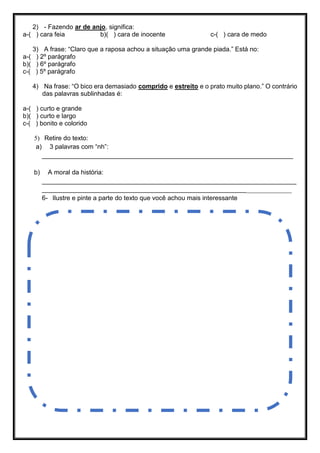 2) - Fazendo ar de anjo, significa:
a-( ) cara feia b)( ) cara de inocente c-( ) cara de medo
3) A frase: “Claro que a raposa achou a situação uma grande piada.” Está no:
a-( ) 2º parágrafo
b)( ) 6º parágrafo
c-( ) 5º parágrafo
4) Na frase: “O bico era demasiado comprido e estreito e o prato muito plano.” O contrário
das palavras sublinhadas é:
a-( ) curto e grande
b)( ) curto e largo
c-( ) bonito e colorido
5) Retire do texto:
a) 3 palavras com “nh”:
______________________________________________________________________
b) A moral da história:
_______________________________________________________________________
_______________________________________________________________________
6- Ilustre e pinte a parte do texto que você achou mais interessante
 