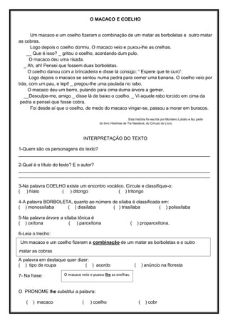 O MACACO E COELHO
Um macaco e um coelho fizeram a combinação de um matar as borboletas e outro matar
as cobras.
Logo depois o coelho dormiu. O macaco veio e puxou-lhe as orelhas.
__ Que é isso? _ gritou o coelho, acordando dum pulo.
O macaco deu uma risada.
_ Ah, ah! Pensei que fossem duas borboletas.
O coelho danou com a brincadeira e disse lá consigo: “ Espere que te curo”.
Logo depois o macaco se sentou numa pedra para comer uma banana. O coelho veio por
trás, com um pau, e lept! _ pregou-lhe uma paulada no rabo.
O macaco deu um berro, pulando para cima duma árvore a gemer.
__Desculpe-me, amigo _ disse lá de baixo o coelho. _ Vi aquele rabo torcido em cima da
pedra e pensei que fosse cobra.
Foi desde aí que o coelho, de medo do macaco vingar-se, passou a morar em buracos.
Esta história foi escrita por Monteiro Lobato e faz parte
do livro Histórias de Tia Nastácia, do Círculo do Livro.
INTERPRETAÇÃO DO TEXTO
1-Quem são os personagens do texto?
___________________________________________________________________________
2-Qual é o título do texto? E o autor?
___________________________________________________________________________
___________________________________________________________________________
3-Na palavra COELHO existe um encontro vocálico. Circule e classifique-o:
( ) hiato ( ) ditongo ( ) tritongo
4-A palavra BORBOLETA, quanto ao número de sílaba é classificada em:
( ) monossílaba ( ) dissílaba ( ) trissílaba ( ) polissílaba
5-Na palavra árvore a sílaba tônica é
( ) oxítona ( ) paroxítona ( ) proparoxítona.
6-Leia o trecho:
A palavra em destaque quer dizer:
( ) tipo de roupa ( ) acordo ( ) anúncio na floresta
7- Na frase:
O PRONOME lhe substitui a palavra:
( ) macaco ( ) coelho ( ) cobr
Um macaco e um coelho fizeram a combinação de um matar as borboletas e o outro
matar as cobras
O macaco veio e puxou-lhe as orelhas.
 