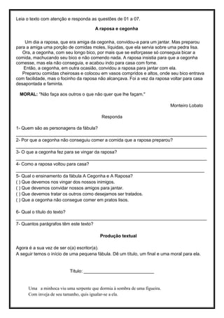 Leia o texto com atenção e responda as questões de 01 a 07.
A raposa e cegonha
Um dia a raposa, que era amiga da cegonha, convidou-a para um jantar. Mas preparou
para a amiga uma porção de comidas moles, líquidas, que ela servia sobre uma pedra lisa.
Ora, a cegonha, com seu longo bico, por mais que se esforçasse só conseguia bicar a
comida, machucando seu bico e não comendo nada. A raposa insistia para que a cegonha
comesse, mas ela não conseguia, e acabou indo para casa com fome.
Então, a cegonha, em outra ocasião, convidou a raposa para jantar com ela.
Preparou comidas cheirosas e colocou em vasos compridos e altos, onde seu bico entrava
com facilidade, mas o focinho da raposa não alcançava. Foi a vez da raposa voltar para casa
desapontada e faminta.
MORAL: "Não faça aos outros o que não quer que lhe façam."
Monteiro Lobato
Responda
1- Quem são as personagens da fábula?
____________________________________________________________________________
2- Por que a cegonha não conseguiu comer a comida que a raposa preparou?
____________________________________________________________________________
3- O que a cegonha fez para se vingar da raposa?
____________________________________________________________________________
4- Como a raposa voltou para casa?
___________________________________________________________________________
5- Qual o ensinamento da fábula A Cegonha e A Raposa?
( ) Que devemos nos vingar dos nossos inimigos.
( ) Que devemos convidar nossos amigos para jantar.
( ) Que devemos tratar os outros como desejamos ser tratados.
( ) Que a cegonha não consegue comer em pratos lisos.
6- Qual o título do texto?
____________________________________________________________________________
7- Quantos parágrafos têm este texto?
Produção textual
Agora é a sua vez de ser o(a) escritor(a).
A seguir temos o início de uma pequena fábula. Dê um título, um final e uma moral para ela.
Título: ____________________________
Uma a minhoca viu uma serpente que dormia à sombra de uma figueira.
Com inveja de seu tamanho, quis igualar-se a ela.
 