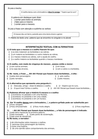 8-Leia o trecho:
A palavra em destaque quer dizer:
( ) contar para todos os animais.
( ) falar para si mesmo
( ) contar para o macaco.
9-Leia a frase com atenção e sublinhe os verbos:
11-Retire do texto uma palavra que se encontra no singular e no plural.
______________________________________________________________________
INTERPRETAÇÃO TEXTUAL COM ALTERNATIVAS
1) O trato que o macaco e o coelho fizeram foi que:
( ) os dois matariam as borboletas e as cobras.
( ) um mataria as borboletas e o outro mataria as cobras.
( ) o macaco mataria as cobras, com a ajuda do coelho.
( ) o coelho mataria as borboletas quando o macaco mandasse.
2) O coelho, com medo da vingança do macaco , passou então a morar:
( ) com outros animais. ( ) em tocas.
( ) na copa das árvores. ( ) com a cobra e a borboleta.
3) No texto, a frase __ Ah! Ah! Pensei que fossem duas borboletas... é dita :
( ) pelos dois personagens ( ) pelo coelho.
( ) pelo narrador. ( ) pelo macaco.
4) A alternativa que apresenta uma pergunta é :
( ) - Desculpe, amigo - disse lá debaixo o coelho. ( ) - Espere que te curo.
( ) - O que é isso? Gritou o coelho. ( ) - Ah! Ah! Pensei que fossem duas borboletas...
5) Podemos afirmar que a história O macaco e o coelho:
( ) aconteceu no passado e em uma floresta.
( ) aconteceu no presente e em uma cidade.
( ) aconteceu no presente e em um buraco.
6) Em ‘O coelho danou com a brincadeira...’, a palavra grifada pode ser substituída por:
( ) ficou zangado.
( ) ficou entusiasmado ( ) ficou muito alegre. ( ) ficou orgulhoso.
7) - Ah! Ah! Pensei que fossem duas borboletas..., a fala da personagem é indicada:
( ) pela letra maiúscula na primeira palavra.
( ) pelo travessão. ( ) pelo ponto de exclamação.
( ) pelo sinal de reticências.
8) No texto, o narrador:
( ) dá informações sobre macacos e coelhos.
( ) participa como personagem da história.
( ) conta uma história.
( ) dá uma opinião sobre comportamento dos animais.
O coelho danou com a brincadeira e disse lá consigo: “ Espere que te curo”.
O macaco deu um berro, pulando para cima duma árvore a gemer.
 
