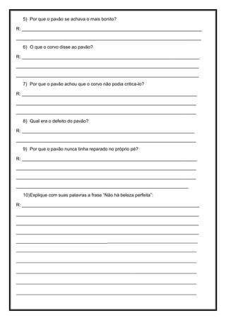 5) Por que o pavão se achava o mais bonito?
R: _______________________________________________________________________
_________________________________________________________________________
6) O que o corvo disse ao pavão?
R: ______________________________________________________________________
________________________________________________________________________
________________________________________________________________________
7) Por que o pavão achou que o corvo não podia critica-lo?
R: _____________________________________________________________________
_______________________________________________________________________
_______________________________________________________________________
8) Qual era o defeito do pavão?
R: ____________________________________________________________________
_______________________________________________________________________
9) Por que o pavão nunca tinha reparado no próprio pé?
R: _____________________________________________________________________
_______________________________________________________________________
_______________________________________________________________________
____________________________________________________________________
10)Explique com suas palavras a frase “Não há beleza perfeita”:
R: ______________________________________________________________________
________________________________________________________________________
________________________________________________________________________
________________________________________________________________________
______________________________________________________________________
____________________________________________________________________
____________________________________________________________________
____________________________________________________________________
____________________________________________________________________
____________________________________________________________________
 