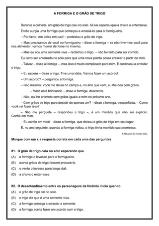A FORMIGA E O GRÃO DE TRIGO
Durante a colheita, um grão de trigo caiu no solo. Ali ele esperou que a chuva o enterrasse.
Então surgiu uma formiga que começou a arrastá-lo para o formigueiro.
– Por favor, me deixe em paz! – protestou o grão de trigo.
– Mas precisamos de você no formigueiro – disse a formiga – se não tivermos você para
nos alimentar, vamos morrer de fome no inverno.
– Mas eu sou uma semente viva – reclamou o trigo. – não fui feito para ser comido.
Eu devo ser enterrado no solo para que uma nova planta possa crescer a partir de mim.
– Talvez – disse a formiga –, mas isso é muito complicado para mim. E continuou a arrastar
o trigo.
– Ei, espere – disse o trigo. Tive uma idéia. Vamos fazer um acordo!
– Um acordo? – perguntou a formiga.
– Isso mesmo. Você me deixa no campo e, no ano que vem, eu lhe dou cem grãos.
– Você está brincando – disse a formiga, descrente.
– Não, eu lhe prometo cem grãos iguais a mim no próximo ano.
– Cem grãos de trigo para desistir de apenas um? – disse a formiga, desconfiada. – Como
você vai fazer isso?
– Não me pergunte – respondeu o trigo –, é um mistério que não sei explicar.
Confie em mim.
– Eu confio em você – disse a formiga, que deixou o grão de trigo em seu lugar.
E, no ano seguinte, quando a formiga voltou, o trigo tinha mantido sua promessa.
FÁBULAS do mundo todo:
Marque com um x a resposta correta em cada uma das perguntas
01. O grão de trigo caiu no solo esperando que
(A) a formiga o levasse para o formigueiro.
(B) outros grãos de trigo fossem procurá-lo.
(C) o vento o levasse para longe dali.
(D) a chuva o enterrasse.
02. O desentendimento entre os personagens da história inicia quando
(A) o grão de trigo cai no solo.
(B) o trigo diz que é uma semente viva.
(C) a formiga começa a arrastar a semente.
(D) a formiga aceita fazer um acordo com o trigo.
 