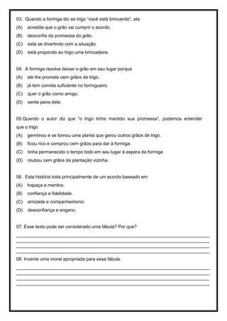 03. Quando a formiga diz ao trigo “você está brincando”, ela
(A) acredita que o grão vai cumprir o acordo.
(B) desconfia da promessa do grão.
(C) está se divertindo com a situação.
(D) está propondo ao trigo uma brincadeira.
04. A formiga resolve deixar o grão em seu lugar porque
(A) ele lhe promete cem grãos de trigo.
(B) já tem comida suficiente no formigueiro.
(C) quer o grão como amigo.
(D) sente pena dele.
05.Quando o autor diz que “o trigo tinha mantido sua promessa”, podemos entender
que o trigo
(A) germinou e se tornou uma planta que gerou outros grãos de trigo.
(B) ficou rico e comprou cem grãos para dar à formiga.
(C) tinha permanecido o tempo todo em seu lugar à espera da formiga
(D) roubou cem grãos da plantação vizinha.
06. Esta história trata principalmente de um acordo baseado em
(A) trapaça e mentira.
(B) confiança e fidelidade.
(C) amizade e companheirismo.
(D) desconfiança e engano.
07. Esse texto pode ser considerado uma fábula? Por que?
____________________________________________________________________________
____________________________________________________________________________
____________________________________________________________________________
____________________________________________________________________________
08. Invente uma moral apropriada para essa fábula.
____________________________________________________________________________
____________________________________________________________________________
____________________________________________________________________________
____________________________________________________________________________
 