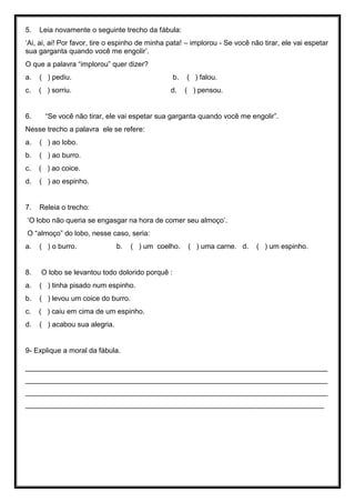 5. Leia novamente o seguinte trecho da fábula:
‘Ai, ai, ai! Por favor, tire o espinho de minha pata! – implorou - Se você não tirar, ele vai espetar
sua garganta quando você me engolir’.
O que a palavra “implorou” quer dizer?
a. ( ) pediu. b. ( ) falou.
c. ( ) sorriu. d. ( ) pensou.
6. “Se você não tirar, ele vai espetar sua garganta quando você me engolir”.
Nesse trecho a palavra ele se refere:
a. ( ) ao lobo.
b. ( ) ao burro.
c. ( ) ao coice.
d. ( ) ao espinho.
7. Releia o trecho:
‘O lobo não queria se engasgar na hora de comer seu almoço’.
O “almoço” do lobo, nesse caso, seria:
a. ( ) o burro. b. ( ) um coelho. ( ) uma carne. d. ( ) um espinho.
8. O lobo se levantou todo dolorido porquê :
a. ( ) tinha pisado num espinho.
b. ( ) levou um coice do burro.
c. ( ) caiu em cima de um espinho.
d. ( ) acabou sua alegria.
9- Explique a moral da fábula.
____________________________________________________________________________
____________________________________________________________________________
____________________________________________________________________________
___________________________________________________________________________
 