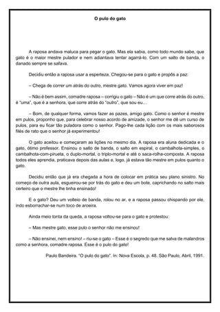 O pulo do gato
A raposa andava maluca para pegar o gato. Mas ela sabia, como todo mundo sabe, que
gato é o maior mestre pulador e nem adiantava tentar agarrá-lo. Com um salto de banda, o
danado sempre se safava.
Decidiu então a raposa usar a esperteza. Chegou-se para o gato e propôs a paz:
– Chega de correr um atrás do outro, mestre gato. Vamos agora viver em paz!
– Não é bem assim, comadre raposa – corrigiu o gato – Não é um que corre atrás do outro,
é “uma”, que é a senhora, que corre atrás do “outro”, que sou eu…
– Bom, de qualquer forma, vamos fazer as pazes, amigo gato. Como o senhor é mestre
em pulos, proponho que, para celebrar nosso acordo de amizade, o senhor me dê um curso de
pulos, para eu ficar tão puladora como o senhor. Pago-lhe cada lição com os mais saborosos
filés de rato que o senhor já experimentou!
O gato aceitou e começaram as lições no mesmo dia. A raposa era aluna dedicada e o
gato, ótimo professor. Ensinou o salto de banda, o salto em espiral, o cambalhota-simples, o
cambalhota-com-pirueta, o duplo-mortal, o triplo-mortal e até o saca-rolha-composta. A raposa
todos eles aprendia, praticava depois das aulas e, logo, já estava tão mestre em pulos quanto o
gato.
Decidiu então que já era chegada a hora de colocar em prática seu plano sinistro. No
começo de outra aula, esgueirou-se por trás do gato e deu um bote, caprichando no salto mais
certeiro que o mestre lhe tinha ensinado!
E o gato? Deu um volteio de banda, rolou no ar, e a raposa passou chispando por ele,
indo esborrachar-se num toco de aroeira.
Ainda meio tonta da queda, a raposa voltou-se para o gato e protestou:
– Mas mestre gato, esse pulo o senhor não me ensinou!
– Não ensinei, nem ensino! – riu-se o gato – Esse é o segredo que me salva de malandros
como a senhora, comadre raposa. Esse é o pulo do gato!
Paulo Bandeira. “O pulo do gato”. In: Nova Escola, p. 48. São Paulo, Abril, 1991.
 