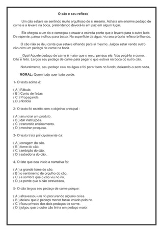 O cão e seu reflexo
Um cão estava se sentindo muito orgulhoso de si mesmo. Achara um enorme pedaço de
carne e a levava na boca, pretendendo devorá-lo em paz em algum lugar.
Ele chegou a um rio e começou a cruzar a estreita ponte que o levava para o outro lado.
De repente, parou e olhou para baixo. Na superfície da água, viu seu próprio reflexo brilhando.
O cão não se deu conta que estava olhando para si mesmo. Julgou estar vendo outro
cão com um pedaço de carne na boca.
__Opa! Aquele pedaço de carne é maior que o meu, pensou ele. Vou pegá-lo e correr.
Dito e feito. Largou seu pedaço de carne para pegar o que estava na boca do outro cão.
Naturalmente, seu pedaço caiu na água e foi parar bem no fundo, deixando-o sem nada.
MORAL: Quem tudo quer tudo perde.
1- O texto acima é:
( A ) Fábula
( B ) Conto de fadas
( C ) Propaganda
( D ) Notícia
2- O texto foi escrito com o objetivo principal :
( A ) anunciar um produto.
( B ) dar instruções.
( C ) transmitir ensinamento.
( D ) mostrar pesquisa.
3- O texto trata principalmente da:
( A ) coragem do cão.
( B ) fome do cão.
( C ) ambição do cão.
( D ) sabedoria do cão.
4- O fato que deu início a narrativa foi:
( A ) a grande fome do cão.
( B ) o sentimento de orgulho do cão.
( C ) a sombra que o cão viu no rio.
( D ) a ponte que o cão atravessou.
5- O cão largou seu pedaço de carne porque:
( A ) atravessou um rio procurando alguma coisa.
( B ) deixou que o pedaço menor fosse levado pelo rio.
( C ) ficou privado dos dois pedaços de carne.
( D ) julgou que o outro cão tinha um pedaço maior.
 