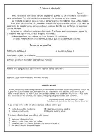 A Raposa e o Lenhador
Esopo
Uma raposa era perseguida por uns caçadores, quando viu um lenhador e suplicou que
ele a escondesse. O homem então lhe aconselhou que entrasse em sua cabana.
De imediato chegaram os caçadores, e perguntaram ao lenhador se havia visto a raposa.
Com a voz ele disse que não, mas com sua mão disfarçadamente mostrava onde havia se
escondido. Os caçadores não compreenderam os sinais da mão e se confiaram no que disse
com as palavras.
A raposa, ao vê-los irem, saiu sem dizer nada. O lenhador a reprovou porque, apesar de
tê-la salvo, não agradecera, ao que a raposa respondeu:
— Agradeceria se tuas mãos e tua boca tivessem dito o mesmo.
Moral da história: Não negues com teus atos, o que pregas com tuas palavras.
Responda as questões
1) O nome da fábula é ___________________________ e o autor da fábula é _____________
2) Os personagens da fábula são _________________________________________________
3) O que o homem (lenhador) aconselhou à raposa?
____________________________________________________________________________
____________________________________________________________________________
____________________________________________________________________________
4) Qual foi a pergunta que os caçadores fizeram para o lenhador?
____________________________________________________________________________
____________________________________________________________________________
5) O que você entendeu com a moral da história
____________________________________________________________________________
__________________________________________________________________________
O lobo e a cabra
Um lobo, tendo visto uma cabra pastando numa montanha escarpada, e como não pudesse chegar até
lá, pediu-lhe que descesse, pois, sem perceber, ela poderia cair de lá de cima. Disse ainda que o
pasto onde ele estava era melhor, que a relva estava florida. Mas a cabra lhe respondeu : “ Não é em
meu benefício que me chamas para o pasto, mas porque tu próprio estás sem alimento”.
Esopo: Fábulas completas. Tradução, introdução e notas de
Neide Cupertino de Castro Smolka. São Paulo: Moderna, 1994, p. 125.
1- De acordo com o texto, em relação ao lobo, pode-se afirmar que:
( A ) podia chegar até a montanha. ( B ) queria acompanhar a cabra.
( C ) estava sem alimento. ( D ) queria ajudar a cabra.
2– A cabra não atendeu a sugestão do lobo porque:
( A ) fingiu que não ouviu o lobo.
( B ) não concordou que o pasto era melhor.
( C ) percebeu que o lobo falava de uma coisa, mas queria outra.
( D ) ela não conseguiu descer do monte.
 