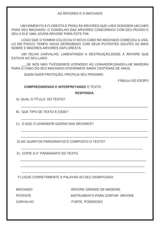 AS ÁRVORES E O MACHADO
UM HOMEM FO Á FLORESTA E PEDIU ÁS ÁRVORES QUE LHES DOASSEM UM CABO
PARA SEU MACHADO. O CONSELHO DAS ÁRVORES CONCORDOU COM SEU PEDIDO E
DEU A ELE UMA JOVEM ÁRVORE PARA ESTE FIM.
LOGO QUE O HOMEM COLOCOU O NOVO CABO NO MACHADO COMEÇOU A USÁ-
LO EM POUCO TEMPO HAVIA DERRUBADO COM SEUS POTENTES GOLPES AS MAIS
NOBRE E MAIORES ÁRVORES DAFLORESTA.
UM VELHO CARVALHO, LAMENTANDO A DESTRUIÇÃO,DISSE Á ÁRVORE QUE
ESTAVA AO SEU LADO:
___SE NÓS NÃO TIVÉSSEMOS ATENDIDO AO LENHADOR,DANDO-LHE MADEIRA
PARA O CABO DO SEU MACHADO,VIVERÍAMOS AINDA CENTENAS DE ANOS.
QUEM QUER PROTEÇÃO, PROTEJA SEU PRÓXIMO.
FÁBULA DO ESOPO
COMPREENDENDO E INTERPRETANDO O TEXTO
RESPONDA:
A) QUAL O TÍTULO DO TEXTO?
_______________________________________________________________________
B) QUE TIPO DE TEXTO É ESSE?
_______________________________________________________________________
C) O QUE O LENHADOR QUERIA DAS ÁRVORES?
_______________________________________________________________________
_______________________________________________________________________
D) DE QUANTOS PARÁGRAFOS É COMPOSTO O TEXTO?
____________________________________________________________________
E) COPIE O 4° PARÁGRAFO DO TEXTO.
______________________________________________________________________
_____________________________________________________________________
_____________________________________________________________________
F) LIGUE CORRETAMENTE A PALAVRA AO SEU SIGNIFICADO:
MACHADO ÁRVORE GRANDE DE MADEIRA
POTENTE INSTRUMENTO PARA CORTAR ÁRVORE
CARVALHO FORTE, PODEROSO
 