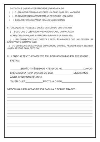 5- COLOQUE (V) PARA VERDADEIRO E (F) PARA FALSO
( ) O LENHADOR PEDIU ÁS ÁRVORES UM CABO PARA SEU MACHADO
( ) AS ÁRVORES NÃO ATENDERAM AO PEDIDO DO LENHADOR
( ) ESSA HISTÓRIA SE PASSA NUMA GRANDE CIDADE
6- COLOQUE AS FRASES EM ORDEM DE ACORDO COM O TEXTO
( ) LOGO QUE O LENHADOR PREPAROU O CABO DO MACHADO,
COMEÇOU A DERRUBAR AS MAIORES ÁRVORES DA FLORESTA.
( ) UM LENHADOR FOI Á FLORESTA E PEDIU ÁS ÁRVORES QUE LHE DESSEM UM
CABO PARA O SEU MACHADO.
( ) O CONSELHO DAS ÁRVORES CONCORDOU COM SEU PEDIDO E DEU A ELE UMA
JOVEM ÁRVORE PARA ESTE FIM.
7- LENDO O TEXTO COMPLETE AS LACUNAS COM AS PALAVRAS QUE
FALTAM:
________SE NÃO TIVÉSSEMOS ATENDIDO AO________________,DANDO-
LHE MADEIRA PARA O CABO DO SEU _______________,VIVERÍAMOS
AINDA CENTENAS DE ANOS.
“QUEM QUER_____________,PROTEJA O SEU_______________________
8-ESCOLHA 8 PALAVRAS DESSA FÁBULA E FORME FRASES.
___________________________________________________________________________________
___________________________________________________________________________________
___________________________________________________________________________________
___________________________________________________________________________________
___________________________________________________________________________________
___________________________________________________________________________________
___________________________________________________________________________________
___________________________________________________________________________________
___________________________________________________________________________________
___________________________________________________________________________________
___________________________________________________________________________________
 