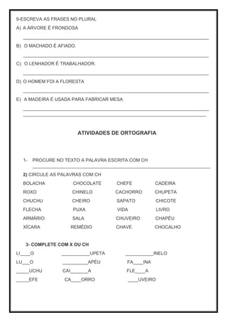 9-ESCREVA AS FRASES NO PLURAL
A) A ÁRVORE É FRONDOSA
_________________________________________________________________________
B) O MACHADO É AFIADO.
_________________________________________________________________________
C) O LENHADOR É TRABALHADOR.
_________________________________________________________________________
D) O HOMEM FOI A FLORESTA
_________________________________________________________________________
E) A MADEIRA É USADA PARA FABRICAR MESA
_________________________________________________________________________
________________________________________________________________________
ATIVIDADES DE ORTOGRAFIA
1- PROCURE NO TEXTO A PALAVRA ESCRITA COM CH
______________________________________________________________________
2) CIRCULE AS PALAVRAS COM CH
BOLACHA CHOCOLATE CHEFE CADEIRA
ROXO CHINELO CACHORRO CHUPETA
CHUCHU CHEIRO SAPATO CHICOTE
FLECHA PUXA VIDA LIVRO
ARMÁRIO SALA CHUVEIRO CHAPÉU
XÍCARA REMÉDIO CHAVE CHOCALHO
3- COMPLETE COM X OU CH
LI____O ___________UPETA ___________INELO
LU___O __________APÉU FA____INA
_____UCHU CAI_______A FLE____A
_____EFE CA____ORRO ____UVEIRO
 
