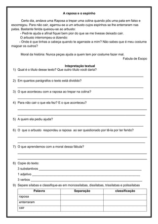 A raposa e o espinho
Certo dia, andava uma Raposa a trepar uma colina quando pôs uma pata em falso e
escorregou. Para não cair, agarrou-se a um arbusto cujos espinhos se lhe enterraram nas
patas. Bastante ferida queixou-se ao arbusto:
- Pedi-te ajuda e afinal fiquei bem pior do que se me tivesse deixado cair.
O arbusto interrompeu-a dizendo:
- Onde é que tinhas a cabeça quando te agarraste a mim? Não sabes que é meu costume
magoar os outros?
Moral da história: Nunca peças ajuda a quem tem por costume fazer mal.
Fabula de Esopo
Intepretação textual
1) Qual é o título desse texto? Que outro título você daria?
_______________________________________________________________________
2) Em quantos parágrafos o texto está dividido?
_______________________________________________________________________
3) O que aconteceu com a raposa ao trepar na colina?
_______________________________________________________________________
4) Para não cair o que ela fez? E o que aconteceu?
_________________________________________________________________________
________________________________________________________________________
5) A quem ela pediu ajuda?
_______________________________________________________________________
6) O que o arbusto respondeu a raposa ao ser questionado por tê-la por ter ferido?
_________________________________________________________________________
________________________________________________________________________
7) O que aprendemos com a moral dessa fábula?
_________________________________________________________________________
_________________________________________________________________________
8) Copie do texto:
3 substantivos __________________________________________________________
1 adjetivo _____________________________________________________________
3 verbos _______________________________________________________________
9) Separe sílabas e classifique-as em monossílabas, dissílabas, trissílabas e polissílabas
Palavra Separação classificação
raposa
enterraram
cair
 