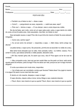 Escola_______________________________________________________________________
Nome: ________________________________________________________ Ano: _________
Professora: __________________________________________ Data: _____ / _____ / _____
FESTA NO CÉU
—Também vou à festa no céu! — disse o sapo.
— Como?... —perguntaram as aves, caçoando. — cadê tuas asas, sapo?
— Pois vou! — teimou o sapo. — E vou dançar, caso o urubu toque seu violão.
No dia da festa, sem ruído, como só um sapo sabe pular, pulou o sapo dentro do violão
do urubu e lá se foi pelos ares, meio assustado, mas feliz: ia à festa no céu!
Que sensação causou o sapo! Pois não é que tinha ido mesmo à festa! As aves estavam
intrigadas.
— Como veio, senhor sapo?
— Eu cá sei como me arranjo! — respondeu o sapo. — Além disso, tenho amigo nas
alturas!
Lá pelas tantas, o sapo sumiu. De precavido, já tinha ido se esconder no violão do urubu.
Mas tanto havia dançado que na volta, meio cansado, bufou - ou melhor, coaxou. Foi a
conta! O urubu, que estava achando o violão pesado, descobriu tudo.
—Ah! Seu maroto! gritou ele, foi assim que voou, não é? Pois agora vai ter de voar de
verdade!
— Meu compadre urubu, bem sei que tem razão! Mas vou lhe pedir um favor: está vendo
aquela pedra lá embaixo, perto do lago? Pois me deixe cair nela, porque se cair no lago morrerei
afogado!
O urubu que estava com muita raiva, respondeu:
— Vai à festa sem ser convidado e ainda quer favores? Nada disso! Vou jogá-lo mesmo
é na água! Só assim nunca mais fará das suas!
E dando um vôo rasante, despejou o sapo no lago!
O sapo afundou, depois voltou à tona, tomou fôlego e saiu nadando dizendo:
—Tibum, tibum, isso mesmo é que eu queria! Tibum, tibum, isso mesmo é que eu queria!
 