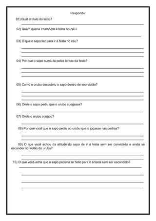 Responda:
01) Qual o título do texto?
______________________________________________________________________
02) Quem queria ir também à festa no céu?
_____________________________________________________________________
03) O que o sapo fez para ir à festa no céu?
______________________________________________________________________
______________________________________________________________________
______________________________________________________________________
04) Por que o sapo sumiu lá pelas tantas da festa?
______________________________________________________________________
______________________________________________________________________
______________________________________________________________________
05) Como o urubu descobriu o sapo dentro de seu violão?
______________________________________________________________________
______________________________________________________________________
______________________________________________________________________
06) Onde o sapo pediu que o urubu o jogasse?
______________________________________________________________________
07) Onde o urubu o jogou?
______________________________________________________________________
08) Por que você que o sapo pediu ao urubu que o jogasse nas pedras?
______________________________________________________________________
______________________________________________________________________
09) O que você achou da atitude do sapo de ir à festa sem ser convidado e ainda se
esconder no violão do urubu?
______________________________________________________________________
______________________________________________________________________
10) O que você acha que o sapo poderia ter feito para ir à festa sem ser escondido?
______________________________________________________________________
______________________________________________________________________
______________________________________________________________________
______________________________________________________________________
 