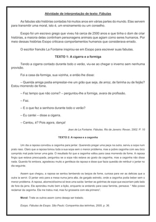 Atividade de interpretação de texto: Fábulas
As fabulas são histórias contadas há muitos anos em várias partes do mundo. Elas servem
para transmitir uma moral, isto é, um ensinamento ou um conselho.
Esopo foi um escravo grego que viveu há cerca de 2500 anos e que tinha o dom de criar
histórias, a maioria delas continham personagens animais que agiam como seres humanos. Por
meio dessas histórias Esopo criticava comportamentos humanos que considerava errado.
O escritor francês La Fontaine inspirou-se em Esopo para escrever suas fabulas.
TEXTO 1: A cigarra e a formiga
Tendo a cigarra contado durante todo o verão, viu-se ao chegar o inverno sem nenhuma
provisão.
Foi a casa da formiga, sua vizinha, e então lhe disse:
– Querida amiga podia emprestar-me um grão que seja, de arroz, de farinha ou de feijão?
Estou morrendo de fome.
– Faz tempo que não come? – perguntou-lhe a formiga, avara de profissão.
– Faz.
– E o que fez a senhora durante todo o verão?
– Eu cantei – disse a cigarra.
– Cantou, é? Pois agora, dança!
Jean de La Fontaine. Fábulas. Rio de Janeiro: Revan, 2002. P. 10
TEXTO 2: A raposa e a cegonha
Um dia a raposa convidou a cegonha para jantar. Querendo pregar uma peça na outra, serviu a sopa num
prato raso. Claro que a raposa tomou toda a sua sopa sem o menor problema, mas a pobre cegonha com seu bico
comprido mal pode tomar uma gota. O resultado foi que a cegonha voltou para casa morrendo de fome. A raposa
fingiu que estava preocupada, perguntou se a sopa não estava ao gosto da cegonha, mas a cegonha não disse
nada. Quando foi embora, agradeceu muito a gentileza da raposa e disse que fazia questão de retribuir o jantar no
dia seguinte.
Assem que chegou, a raposa se sentou lambendo os beiços de fome, curiosa para ver as delicias que a
outra ia servir. O jantar veio para a mesa numa jarra alta, de gargalo estreito, onde a cegonha podia beber sem o
menor problema. A raposa, aborrecidíssima só teve uma saída: lamber as gotinhas de sopa que escorriam pelo lado
de fora da jarra. Ela aprendeu muito bem a lição, enquanto ia andando para casa faminta, pensava: “ Não posso
reclamar da cegonha. Ela me tratou mal, mas fui grosseira com ela primeiro”.
Moral: Trate os outros assim como deseja ser tratado.
Esopo. Fábulas de Esopo. São Paulo: Companhia das letrinhas, 2005. p. 36.
 