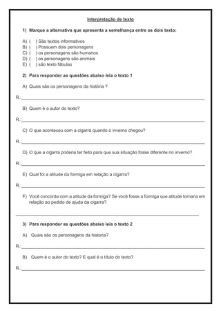 Interpretação de texto
1) Marque a alternativa que apresenta a semelhança entre os dois texto:
A) ( ) São textos informativos
B) ( ) Possuem dois personagens
C) ( ) os personagens são humanos
D) ( ) os personagens são animais
E) ( ) são texto fábulas
2) Para responder as questões abaixo leia o texto 1
A) Quais são os personagens da história ?
R.:__________________________________________________________________________
B) Quem é o autor do texto?
R.:__________________________________________________________________________
C) O que aconteceu com a cigarra quando o inverno chegou?
R.:__________________________________________________________________________
D) O que a cigarra poderia ter feito para que sua situação fosse diferente no inverno?
R.:__________________________________________________________________________
E) Qual foi a atitude da formiga em relação a cigarra?
R.:__________________________________________________________________________
F) Você concorda com a atitude da formiga? Se você fosse a formiga que atitude tomaria em
relação ao pedido de ajuda da cigarra?
__________________________________________________________________________
3) Para responder as questões abaixo leia o texto 2
A) Quais são os personagens da historia?
R.:__________________________________________________________________________
B) Quem é o autor do texto? E qual é o título do texto?
R.:__________________________________________________________________________
 