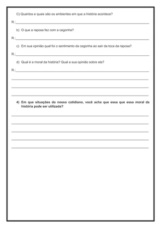 C) Quantos e quais são os ambientes em que a história acontece?
R.:__________________________________________________________________________
b) O que a raposa fez com a cegonha?
R.:__________________________________________________________________________
c) Em sua opinião qual foi o sentimento da cegonha ao sair da toca da raposa?
R.:__________________________________________________________________________
d) Qual é a moral da história? Qual a sua opinião sobre ela?
R.:__________________________________________________________________________
____________________________________________________________________________
____________________________________________________________________________
____________________________________________________________________________
4) Em que situações do nosso cotidiano, você acha que essa que essa moral da
história pode ser utilizada?
____________________________________________________________________________
____________________________________________________________________________
____________________________________________________________________________
____________________________________________________________________________
____________________________________________________________________________
 