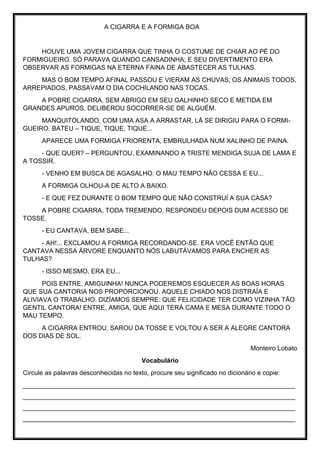 A CIGARRA E A FORMIGA BOA
HOUVE UMA JOVEM CIGARRA QUE TINHA O COSTUME DE CHIAR AO PÉ DO
FORMIGUEIRO. SÓ PARAVA QUANDO CANSADINHA; E SEU DIVERTIMENTO ERA
OBSERVAR AS FORMIGAS NA ETERNA FAINA DE ABASTECER AS TULHAS.
MAS O BOM TEMPO AFINAL PASSOU E VIERAM AS CHUVAS, OS ANIMAIS TODOS,
ARREPIADOS, PASSAVAM O DIA COCHILANDO NAS TOCAS.
A POBRE CIGARRA, SEM ABRIGO EM SEU GALHINHO SECO E METIDA EM
GRANDES APUROS, DELIBEROU SOCORRER-SE DE ALGUÉM.
MANQUITOLANDO, COM UMA ASA A ARRASTAR, LÁ SE DIRIGIU PARA O FORMI-
GUEIRO. BATEU – TIQUE, TIQUE, TIQUE...
APARECE UMA FORMIGA FRIORENTA, EMBRULHADA NUM XALINHO DE PAINA.
- QUE QUER? – PERGUNTOU, EXAMINANDO A TRISTE MENDIGA SUJA DE LAMA E
A TOSSIR.
- VENHO EM BUSCA DE AGASALHO. O MAU TEMPO NÃO CESSA E EU...
A FORMIGA OLHOU-A DE ALTO A BAIXO.
- E QUE FEZ DURANTE O BOM TEMPO QUE NÃO CONSTRUÍ A SUA CASA?
A POBRE CIGARRA, TODA TREMENDO, RESPONDEU DEPOIS DUM ACESSO DE
TOSSE.
- EU CANTAVA, BEM SABE...
- AH!... EXCLAMOU A FORMIGA RECORDANDO-SE. ERA VOCÊ ENTÃO QUE
CANTAVA NESSA ÁRVORE ENQUANTO NÓS LABUTÁVAMOS PARA ENCHER AS
TULHAS?
- ISSO MESMO, ERA EU...
POIS ENTRE, AMIGUINHA! NUNCA PODEREMOS ESQUECER AS BOAS HORAS
QUE SUA CANTORIA NOS PROPORCIONOU. AQUELE CHIADO NOS DISTRAÍA E
ALIVIAVA O TRABALHO. DIZÍAMOS SEMPRE: QUE FELICIDADE TER COMO VIZINHA TÃO
GENTIL CANTORA! ENTRE, AMIGA, QUE AQUI TERÁ CAMA E MESA DURANTE TODO O
MAU TEMPO.
A CIGARRA ENTROU, SAROU DA TOSSE E VOLTOU A SER A ALEGRE CANTORA
DOS DIAS DE SOL.
Monteiro Lobato
Vocabulário
Circule as palavras desconhecidas no texto, procure seu significado no dicionário e copie:
____________________________________________________________________________
____________________________________________________________________________
____________________________________________________________________________
____________________________________________________________________________
 