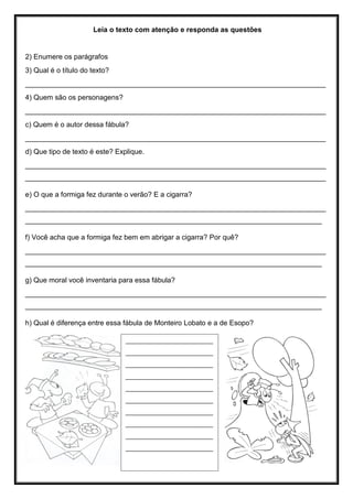 Leia o texto com atenção e responda as questões
2) Enumere os parágrafos
3) Qual é o título do texto?
____________________________________________________________________________
4) Quem são os personagens?
____________________________________________________________________________
c) Quem é o autor dessa fábula?
____________________________________________________________________________
d) Que tipo de texto é este? Explique.
____________________________________________________________________________
____________________________________________________________________________
e) O que a formiga fez durante o verão? E a cigarra?
____________________________________________________________________________
___________________________________________________________________________
f) Você acha que a formiga fez bem em abrigar a cigarra? Por quê?
____________________________________________________________________________
___________________________________________________________________________
g) Que moral você inventaria para essa fábula?
____________________________________________________________________________
___________________________________________________________________________
h) Qual é diferença entre essa fábula de Monteiro Lobato e a de Esopo?
___________________________
___________________________
___________________________
___________________________
___________________________
___________________________
___________________________
___________________________
___________________________
___________________________
 