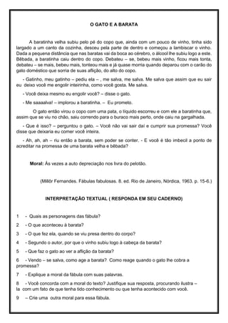 O GATO E A BARATA
A baratinha velha subiu pelo pé do copo que, ainda com um pouco de vinho, tinha sido
largado a um canto da cozinha, desceu pela parte de dentro e começou a lambiscar o vinho.
Dada a pequena distância que nas baratas vai da boca ao cérebro, o álcool lhe subiu logo a este.
Bêbada, a baratinha caiu dentro do copo. Debateu – se, bebeu mais vinho, ficou mais tonta,
debateu – se mais, bebeu mais, tonteou mais e já quase morria quando deparou com o carão do
gato doméstico que sorria de suas aflição, do alto do copo.
- Gatinho, meu gatinho – pediu ela – , me salva, me salva. Me salva que assim que eu sair
eu deixo você me engolir inteirinha, como você gosta. Me salva.
- Você deixa mesmo eu engolir você? – disse o gato.
- Me saaaalva! – implorou a baratinha. – Eu prometo.
O gato então virou o copo com uma pata, o líquido escorreu e com ele a baratinha que,
assim que se viu no chão, saiu correndo para o buraco mais perto, onde caiu na gargalhada.
- Que é isso? – perguntou o gato. – Você não vai sair daí e cumprir sua promessa? Você
disse que deixaria eu comer você inteira.
- Ah, ah, ah – riu então a barata, sem poder se conter. - E você é tão imbecil a ponto de
acreditar na promessa de uma barata velha e bêbada?
Moral: Ás vezes a auto depreciação nos livra do pelotão.
(Millôr Fernandes. Fábulas fabulosas. 8. ed. Rio de Janeiro, Nórdica, 1963. p. 15-6.)
INTERPRETAÇÃO TEXTUAL ( RESPONDA EM SEU CADERNO)
1 - Quais as personagens das fábula?
2 - O que aconteceu à barata?
3 - O que fez ela, quando se viu presa dentro do corpo?
4 - Segundo o autor, por que o vinho subiu logo à cabeça da barata?
5 - Que faz o gato ao ver a aflição da barata?
6 - Vendo – se salva, como age a barata? Como reage quando o gato lhe cobra a
promessa?
7 - Explique a moral da fábula com suas palavras.
8 - Você concorda com a moral do texto? Justifique sua resposta, procurando ilustra –
la com um fato de que tenha tido conhecimento ou que tenha acontecido com você.
9 – Crie uma outra moral para essa fábula.
 