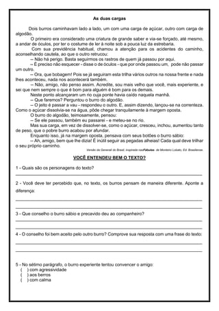 As duas cargas
Dois burros caminhavam lado a lado, um com uma carga de açúcar, outro com carga de
algodão.
O primeiro era considerado uma criatura de grande saber e via-se forçado, até mesmo,
a andar de óculos, por ter o costume de ler à noite sob a pouca luz da estrebaria.
Com sua previdência habitual, chamou a atenção para os acidentes do caminho,
aconselhando cautela, ao que o outro retrucou:
-- Não há perigo. Basta seguirmos os rastros de quem já passou por aqui.
-- É preciso não esquecer - disse o de óculos - que por onde passou um, pode não passar
um outro.
-- Ora, que bobagem! Pois se já seguiram esta trilha vários outros na nossa frente e nada
lhes aconteceu, nada nos acontecerá também.
-- Não, amigo, não penso assim. Acredite, sou mais velho que você, mais experiente, e
sei que nem sempre o que é bom para alguém é bom para os demais.
Neste ponto alcançaram um rio cuja ponte havia caído naquela manhã.
-- Que faremos? Perguntou o burro do algodão.
-- O jeito é passar a vau - respondeu o outro. E, assim dizendo, lançou-se na correnteza.
Como o açúcar dissolvia-se na água, pôde chegar tranquilamente à margem oposta.
O burro do algodão, teimosamente, pensou:
-- Se ele passou, também eu passarei - e meteu-se no rio.
Mas sua carga, em vez de dissolver-se, como o açúcar, cresceu, inchou, aumentou tanto
de peso, que o pobre burro acabou por afundar.
Enquanto isso, já na margem oposta, pensava com seus botões o burro sábio:
-- Ah, amigo, bem que lhe dizia! É inútil seguir as pegadas alheias! Cada qual deve trilhar
o seu próprio caminho.
Versão da Generali do Brasil, inspirada nasFábulas de Monteiro Lobato, Ed. Brasiliense.
VOCÊ ENTENDEU BEM O TEXTO?
1 - Quais são os personagens do texto?
____________________________________________________________________________
2 - Você deve ter percebido que, no texto, os burros pensam de maneira diferente. Aponte a
diferença:
____________________________________________________________________________
____________________________________________________________________________
3 - Que conselho o burro sábio e precavido deu ao companheiro?
____________________________________________________________________________
____________________________________________________________________________
4 - O conselho foi bem aceito pelo outro burro? Comprove sua resposta com uma frase do texto:
____________________________________________________________________________
____________________________________________________________________________
5 - No sétimo parágrafo, o burro experiente tentou convencer o amigo:
( ) com agressividade
( ) aos berros
( ) com calma
 