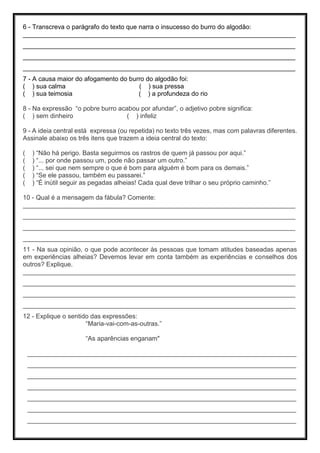 6 - Transcreva o parágrafo do texto que narra o insucesso do burro do algodão:
____________________________________________________________________________
____________________________________________________________________________
____________________________________________________________________________
____________________________________________________________________________
7 - A causa maior do afogamento do burro do algodão foi:
( ) sua calma ( ) sua pressa
( ) sua teimosia ( ) a profundeza do rio
8 - Na expressão “o pobre burro acabou por afundar”, o adjetivo pobre significa:
( ) sem dinheiro ( ) infeliz
9 - A ideia central está expressa (ou repetida) no texto três vezes, mas com palavras diferentes.
Assinale abaixo os três itens que trazem a ideia central do texto:
( ) “Não há perigo. Basta seguirmos os rastros de quem já passou por aqui.”
( ) “... por onde passou um, pode não passar um outro.”
( ) “... sei que nem sempre o que é bom para alguém é bom para os demais.”
( ) “Se ele passou, também eu passarei.”
( ) “É inútil seguir as pegadas alheias! Cada qual deve trilhar o seu próprio caminho.”
10 - Qual é a mensagem da fábula? Comente:
____________________________________________________________________________
____________________________________________________________________________
____________________________________________________________________________
____________________________________________________________________________
11 - Na sua opinião, o que pode acontecer às pessoas que tomam atitudes baseadas apenas
em experiências alheias? Devemos levar em conta também as experiências e conselhos dos
outros? Explique.
____________________________________________________________________________
____________________________________________________________________________
____________________________________________________________________________
____________________________________________________________________________
12 - Explique o sentido das expressões:
“Maria-vai-com-as-outras.”
“As aparências enganam"
___________________________________________________________________________
___________________________________________________________________________
___________________________________________________________________________
___________________________________________________________________________
___________________________________________________________________________
___________________________________________________________________________
___________________________________________________________________________
 