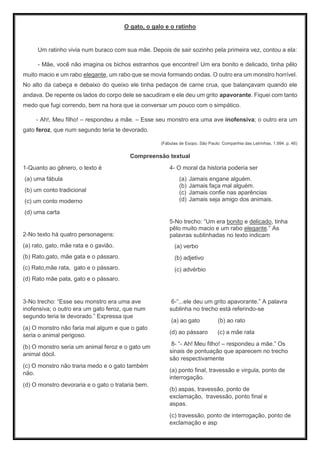 O gato, o galo e o ratinho
Um ratinho vivia num buraco com sua mãe. Depois de sair sozinho pela primeira vez, contou a ela:
- Mãe, você não imagina os bichos estranhos que encontrei! Um era bonito e delicado, tinha pêlo
muito macio e um rabo elegante, um rabo que se movia formando ondas. O outro era um monstro horrível.
No alto da cabeça e debaixo do queixo ele tinha pedaços de carne crua, que balançavam quando ele
andava. De repente os lados do corpo dele se sacudiram e ele deu um grito apavorante. Fiquei com tanto
medo que fugi correndo, bem na hora que ia conversar um pouco com o simpático.
- Ah!, Meu filho! – respondeu a mãe. – Esse seu monstro era uma ave inofensiva; o outro era um
gato feroz, que num segundo teria te devorado.
(Fábulas de Esopo. São Paulo: Companhia das Letrinhas, 1.994. p. 46)
Compreensão textual
1-Quanto ao gênero, o texto é
(a) uma fábula
(b) um conto tradicional
(c) um conto moderno
(d) uma carta
2-No texto há quatro personagens:
(a) rato, gato, mãe rata e o gavião.
(b) Rato,gato, mãe gata e o pássaro.
(c) Rato,mãe rata, gato e o pássaro.
(d) Rato mãe pata, gato e o pássaro.
4- O moral da historia poderia ser
(a) Jamais engane alguém.
(b) Jamais faça mal alguém.
(c) Jamais confie nas aparências
(d) Jamais seja amigo dos animais.
5-No trecho: “Um era bonito e delicado, tinha
pêlo muito macio e um rabo elegante.” As
palavras sublinhadas no texto indicam
(a) verbo
(b) adjetivo
(c) advérbio
3-No trecho: “Esse seu monstro era uma ave
inofensiva; o outro era um gato feroz, que num
segundo teria te devorado.” Expressa que
(a) O monstro não faria mal algum e que o gato
seria o animal perigoso.
(b) O monstro seria um animal feroz e o gato um
animal dócil.
(c) O monstro não traria medo e o gato também
não.
(d) O monstro devoraria e o gato o trataria bem.
6-“...ele deu um grito apavorante.” A palavra
sublinha no trecho está referindo-se
(a) ao gato (b) ao rato
(d) ao pássaro (c) a mãe rata
8- “- Ah! Meu filho! – respondeu a mãe.” Os
sinais de pontuação que aparecem no trecho
são respectivamente
(a) ponto final, travessão e virgula, ponto de
interrogação.
(b) aspas, travessão, ponto de
exclamação, travessão, ponto final e
aspas.
(c) travessão, ponto de interrogação, ponto de
exclamação e asp
 
