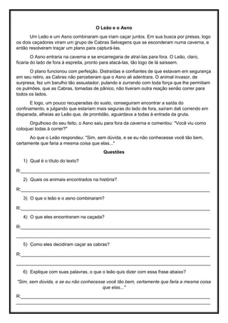 O Leão e o Asno
Um Leão e um Asno combinaram que iriam caçar juntos. Em sua busca por presas, logo
os dois caçadores viram um grupo de Cabras Selvagens que se esconderam numa caverna, e
então resolveram traçar um plano para capturá-las.
O Asno entraria na caverna e se encarregaria de atraí-las para fora. O Leão, claro,
ficaria do lado de fora à espreita, pronto para atacá-las, tão logo de lá saíssem.
O plano funcionou com perfeição. Distraídas e confiantes de que estavam em segurança
em seu retiro, as Cabras não perceberam que o Asno ali adentrara. O animal invasor, de
surpresa, fez um barulho tão assustador, pulando e zurrando com toda força que lhe permitiam
os pulmões, que as Cabras, tomadas de pânico, não tiveram outra reação senão correr para
todos os lados.
E logo, um pouco recuperadas do susto, conseguiram encontrar a saída do
confinamento, e julgando que estariam mais seguras do lado de fora, saíram dali correndo em
disparada, alheias ao Leão que, de prontidão, aguardava a todas à entrada da gruta.
Orgulhoso do seu feito, o Asno saiu para fora da caverna e comentou: "Você viu como
coloquei todas à correr?"
Ao que o Leão respondeu: "Sim, sem dúvida, e se eu não conhecesse você tão bem,
certamente que faria a mesma coisa que elas..."
Questões
1) Qual é o título do texto?
R:__________________________________________________________________________
2) Quais os animais encontrados na história?
R:__________________________________________________________________________
3) O que o leão e o asno combinaram?
R:__________________________________________________________________________
4) O que eles encontraram na caçada?
R:__________________________________________________________________________
____________________________________________________________________________
5) Como eles decidiram caçar as cabras?
R:__________________________________________________________________________
____________________________________________________________________________
6) Explique com suas palavras, o que o leão quis dizer com essa frase abaixo?
"Sim, sem dúvida, e se eu não conhecesse você tão bem, certamente que faria a mesma coisa
que elas..."
R:__________________________________________________________________________
____________________________________________________________________________
 