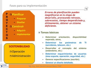 16
Mg, Ing. Jack Daniel Cáceres Meza, PMP
SOSTENIBILIDAD
Fases para su implementación
 Planificar
 Preparar
 Diseñar
 Construir
 Adquirir
 Implementar
 Operación
 Administración
Errores de planificación pueden
magnificarse en la etapa de
desarrollo, provocando retrasos,
sobrecostos, tiempo desperdiciado y,
últimamente, obtener un sistema
deficiente.
 Tareas básicas
 Determinar orientación, disponibilidad
esperada, otros,
 Determinar los parámetros de TI
(servidores, telecom, etc.)
 Desarrollar el concepto del sistema
(estándares, etc.)
 Determinar requerimientos de usuarios
(área soporte, operación, seguridad, etc.)
 Generar especificaciones (escribir).
 Generar un diseño detallado.
P
R
O
Y
E
C
T
O
S
 