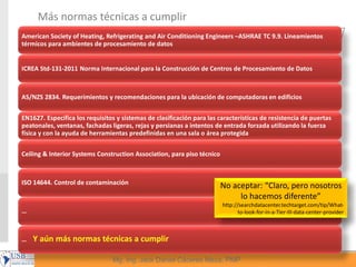 26
Mg, Ing. Jack Daniel Cáceres Meza, PMP
Más normas técnicas a cumplir
American Society of Heating, Refrigerating and Air Conditioning Engineers –ASHRAE TC 9.9. Lineamientos
térmicos para ambientes de procesamiento de datos
ICREA Std-131-2011 Norma Internacional para la Construcción de Centros de Procesamiento de Datos
AS/NZS 2834. Requerimientos y recomendaciones para la ubicación de computadoras en edificios
EN1627. Especifica los requisitos y sistemas de clasificación para las características de resistencia de puertas
peatonales, ventanas, fachadas ligeras, rejas y persianas a intentos de entrada forzada utilizando la fuerza
física y con la ayuda de herramientas predefinidas en una sala o área protegida
Ceiling & Interior Systems Construction Association, para piso técnico
ISO 14644. Control de contaminación
…
… Y aún más normas técnicas a cumplir
No aceptar: “Claro, pero nosotros
lo hacemos diferente”
http://searchdatacenter.techtarget.com/tip/What-
to-look-for-in-a-Tier-III-data-center-provider
 