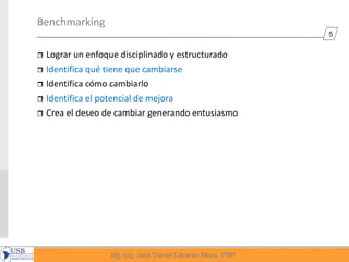 5
Mg, Ing. Jack Daniel Cáceres Meza, PMP
Benchmarking
 Lograr un enfoque disciplinado y estructurado
 Identifica qué tiene que cambiarse
 Identifica cómo cambiarlo
 Identifica el potencial de mejora
 Crea el deseo de cambiar generando entusiasmo
 