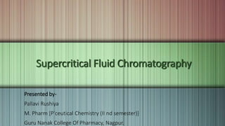 Supercritical Fluid Chromatography
Presented by-
Pallavi Rushiya
M. Pharm [P'ceutical Chemistry (II nd semester)]
Guru Nanak College Of Pharmacy, Nagpur.
 