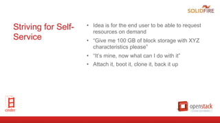 Striving for Self-
Service
•  Idea is for the end user to be able to request
resources on demand
•  “Give me 100 GB of block storage with XYZ
characteristics please”
•  “It’s mine, now what can I do with it”
•  Attach it, boot it, clone it, back it up
 